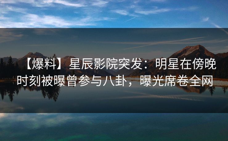 【爆料】星辰影院突发：明星在傍晚时刻被曝曾参与八卦，曝光席卷全网