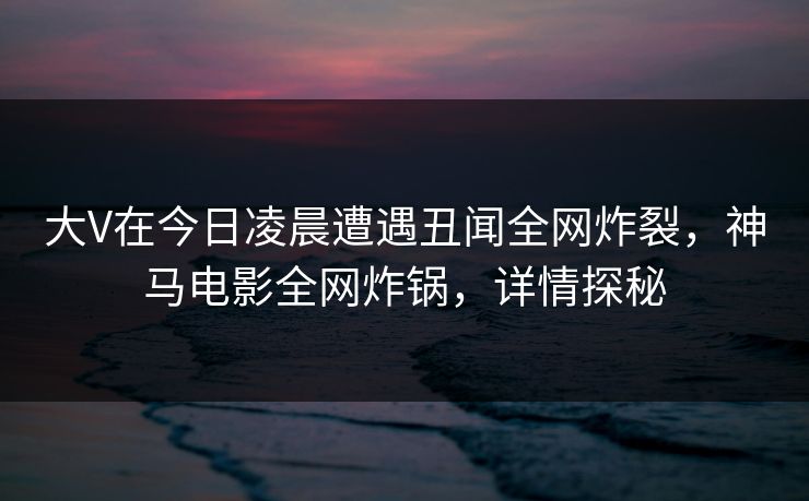 大V在今日凌晨遭遇丑闻全网炸裂，神马电影全网炸锅，详情探秘