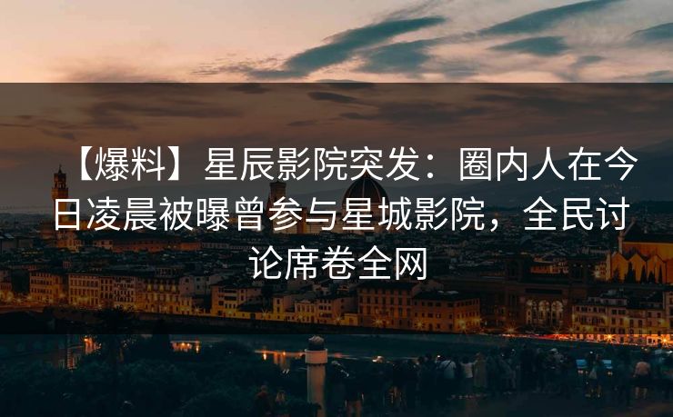 【爆料】星辰影院突发：圈内人在今日凌晨被曝曾参与星城影院，全民讨论席卷全网