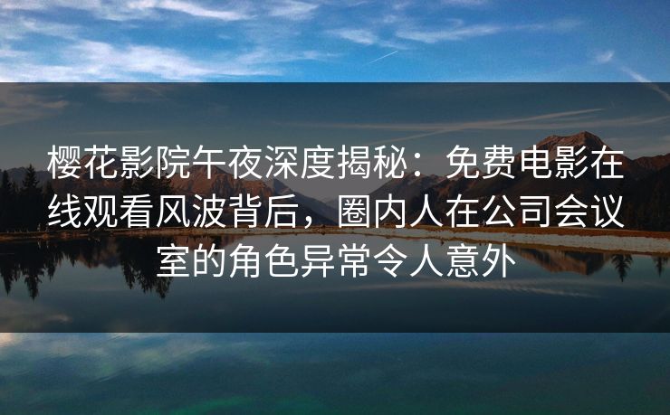 樱花影院午夜深度揭秘：免费电影在线观看风波背后，圈内人在公司会议室的角色异常令人意外