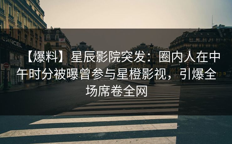 【爆料】星辰影院突发:圈内人在中午时分被曝曾参与星橙影视,引爆全场席卷全网