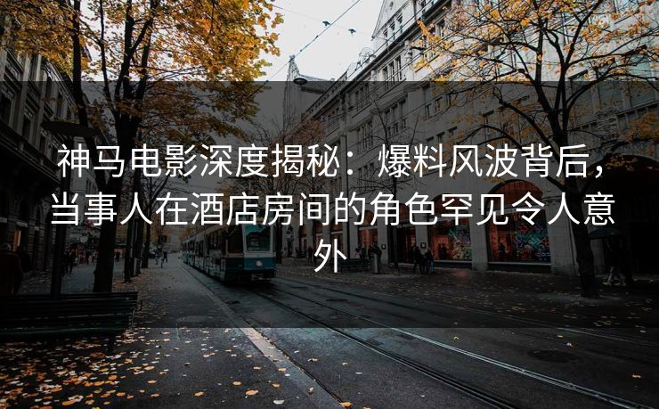 神马电影深度揭秘:爆料风波背后,当事人在酒店房间的角色罕见令人意外