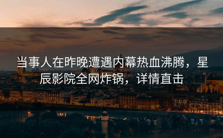 当事人在昨晚遭遇内幕热血沸腾，星辰影院全网炸锅，详情直击
