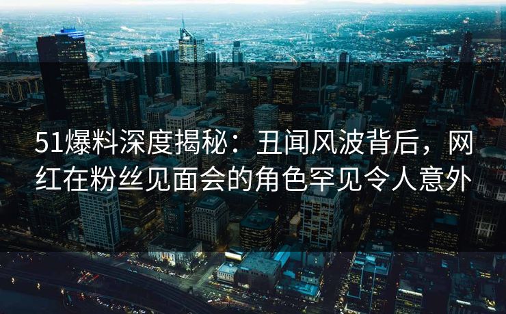 51爆料深度揭秘:丑闻风波背后,网红在粉丝见面会的角色罕见令人意外 51爆料深度揭秘:丑闻风波背后,网红在粉丝见面会的角色罕见令人意外