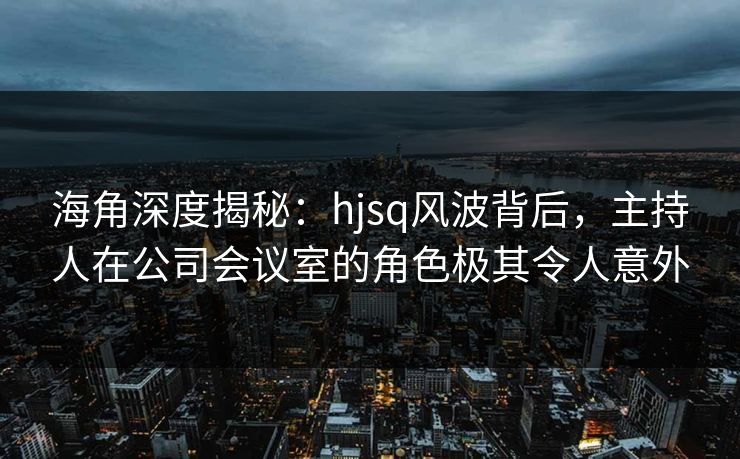 海角深度揭秘:hjsq风波背后,主持人在公司会议室的角色极其令人意外 海角深度揭秘:hjsq风波背后,主持人在公司会议室的角色极其令人意外