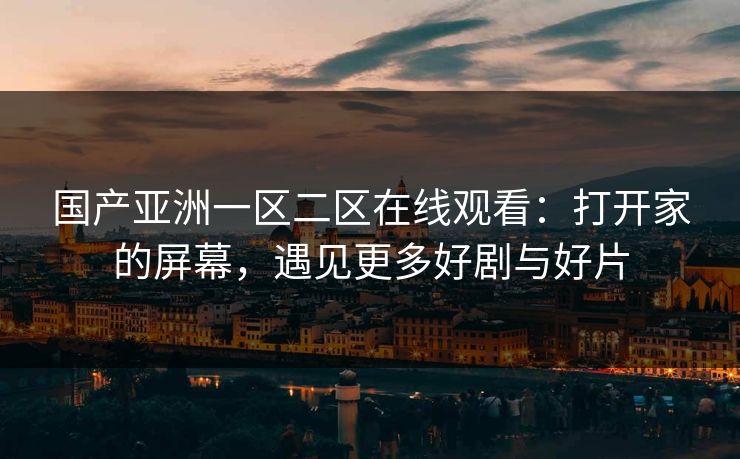 国产亚洲一区二区在线观看:打开家的屏幕,遇见更多好剧与好片 国产亚洲一区二区在线观看:打开家的屏幕,遇见更多好剧与好片