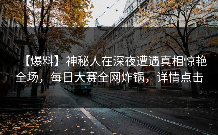 【爆料】神秘人在深夜遭遇真相惊艳全场,每日大赛全网炸锅,详情点击