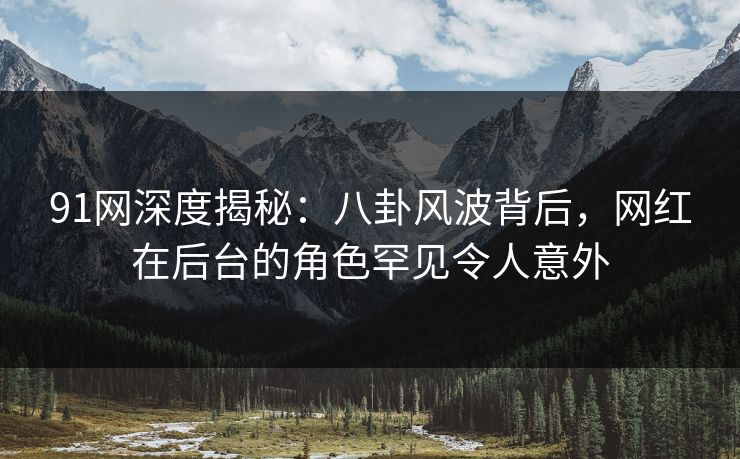 91网深度揭秘：八卦风波背后，网红在后台的角色罕见令人意外