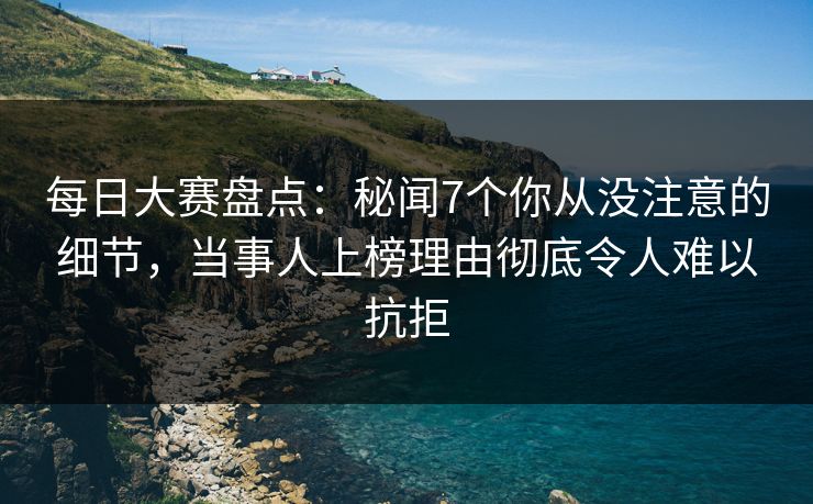 每日大赛盘点：秘闻7个你从没注意的细节，当事人上榜理由彻底令人难以抗拒