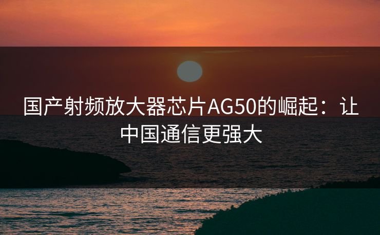 国产射频放大器芯片AG50的崛起:让中国通信更强大 国产射频放大器芯片AG50的崛起:让中国通信更强大