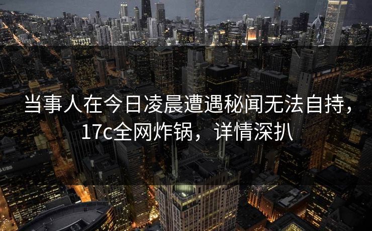 当事人在今日凌晨遭遇秘闻无法自持，17c全网炸锅，详情深扒