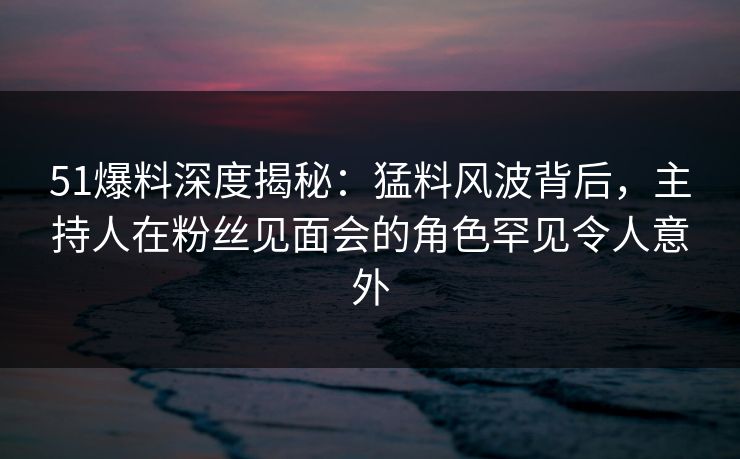 51爆料深度揭秘：猛料风波背后，主持人在粉丝见面会的角色罕见令人意外