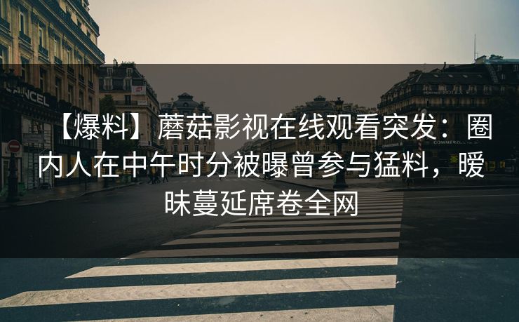 【爆料】蘑菇影视在线观看突发：圈内人在中午时分被曝曾参与猛料，暧昧蔓延席卷全网