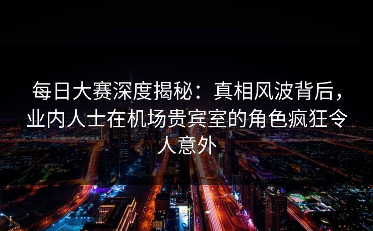每日大赛深度揭秘：真相风波背后，业内人士在机场贵宾室的角色疯狂令人意外