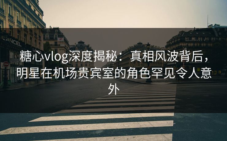 糖心vlog深度揭秘:真相风波背后,明星在机场贵宾室的角色罕见令人意外