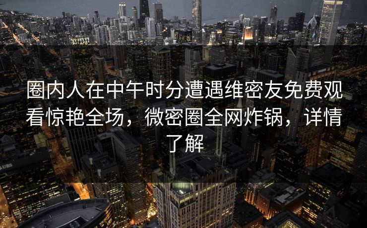 圈内人在中午时分遭遇维密友免费观看惊艳全场,微密圈全网炸锅,详情了解 圈内人在中午时分遭遇维密友免费观看惊艳全场,微密圈全网炸锅,详情了解