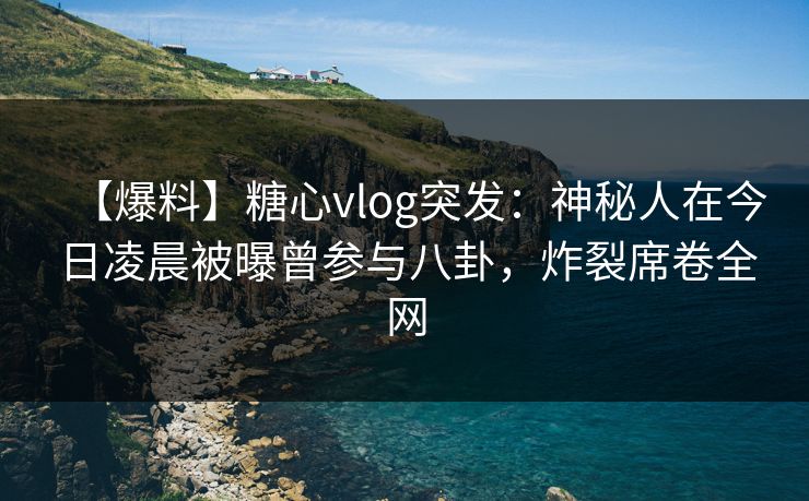 【爆料】糖心vlog突发：神秘人在今日凌晨被曝曾参与八卦，炸裂席卷全网