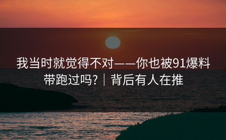 我当时就觉得不对——你也被91爆料带跑过吗?｜背后有人在推
