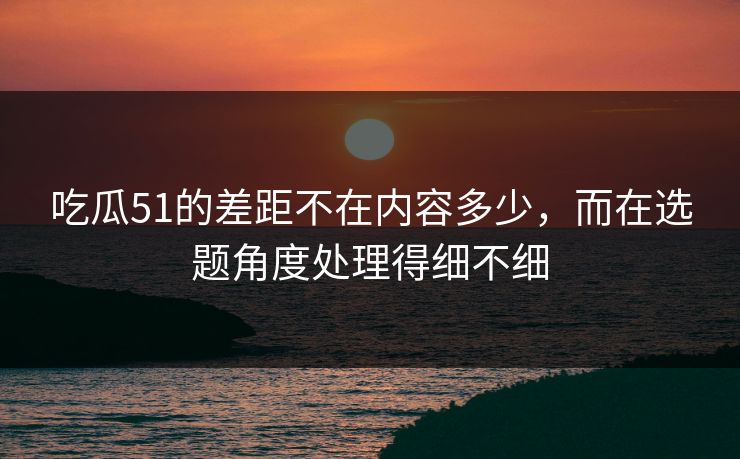 吃瓜51的差距不在内容多少，而在选题角度处理得细不细