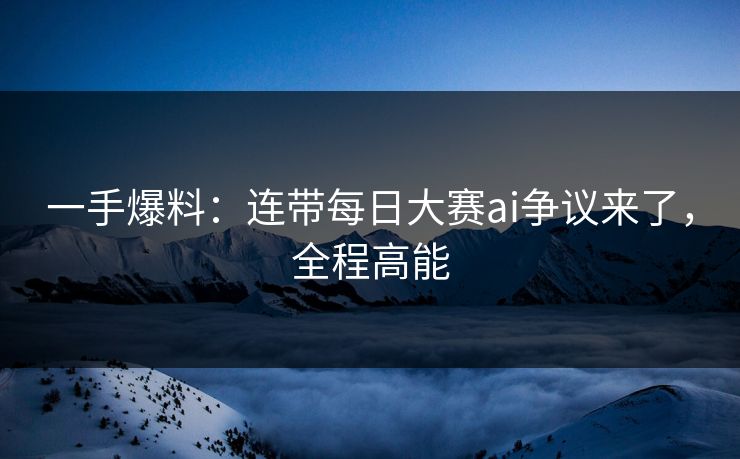 一手爆料：连带每日大赛ai争议来了，全程高能