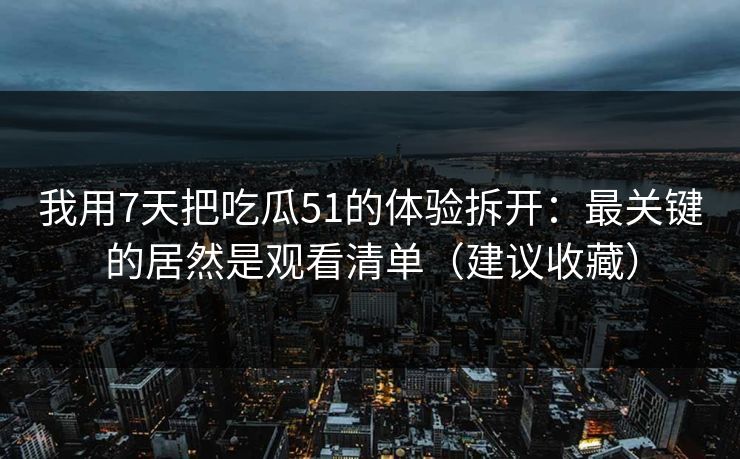 我用7天把吃瓜51的体验拆开：最关键的居然是观看清单（建议收藏）