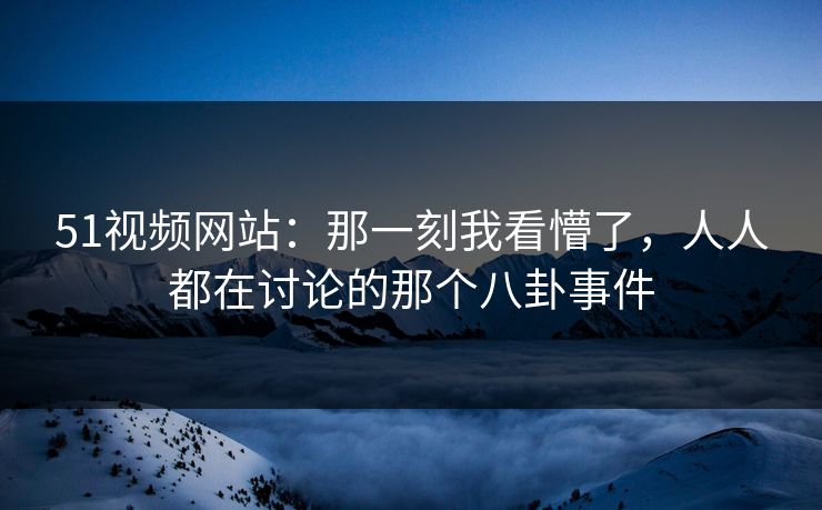51视频网站：那一刻我看懵了，人人都在讨论的那个八卦事件