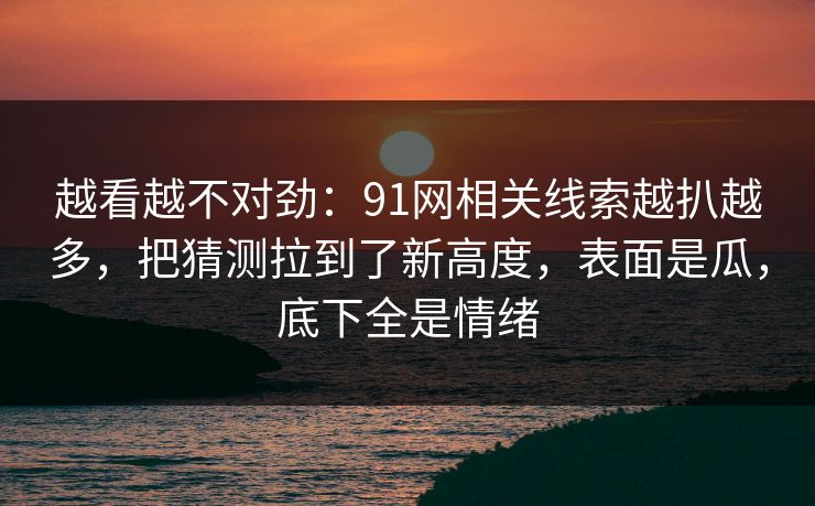 越看越不对劲：91网相关线索越扒越多，把猜测拉到了新高度，表面是瓜，底下全是情绪
