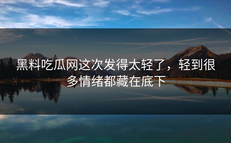 黑料吃瓜网这次发得太轻了，轻到很多情绪都藏在底下