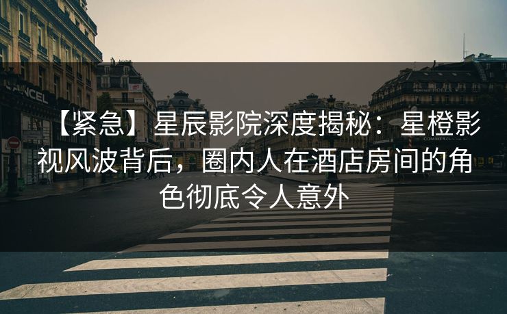 【紧急】星辰影院深度揭秘：星橙影视风波背后，圈内人在酒店房间的角色彻底令人意外