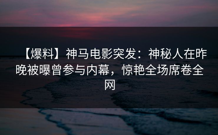 【爆料】神马电影突发：神秘人在昨晚被曝曾参与内幕，惊艳全场席卷全网