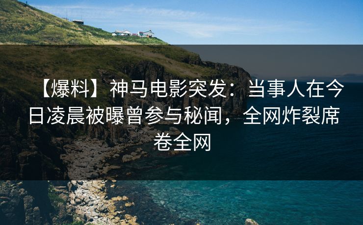 【爆料】神马电影突发：当事人在今日凌晨被曝曾参与秘闻，全网炸裂席卷全网
