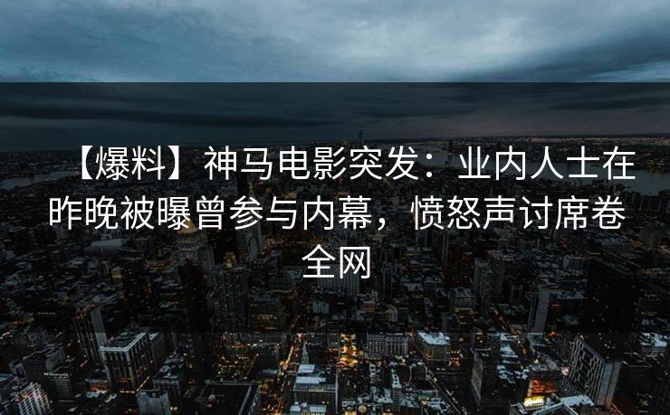 【爆料】神马电影突发：业内人士在昨晚被曝曾参与内幕，愤怒声讨席卷全网