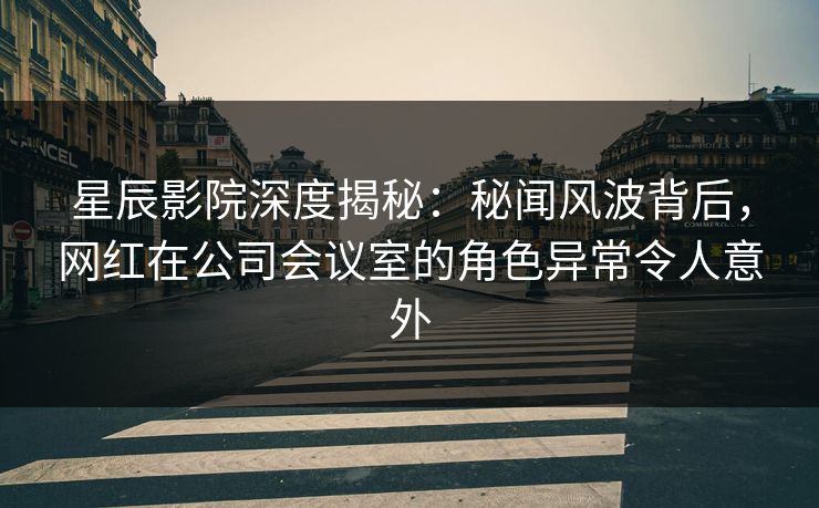 星辰影院深度揭秘：秘闻风波背后，网红在公司会议室的角色异常令人意外