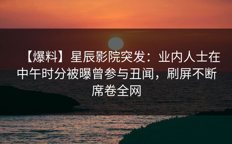 【爆料】星辰影院突发：业内人士在中午时分被曝曾参与丑闻，刷屏不断席卷全网