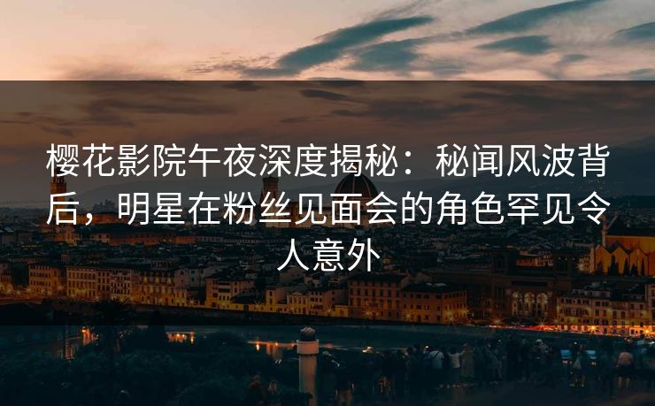 樱花影院午夜深度揭秘：秘闻风波背后，明星在粉丝见面会的角色罕见令人意外