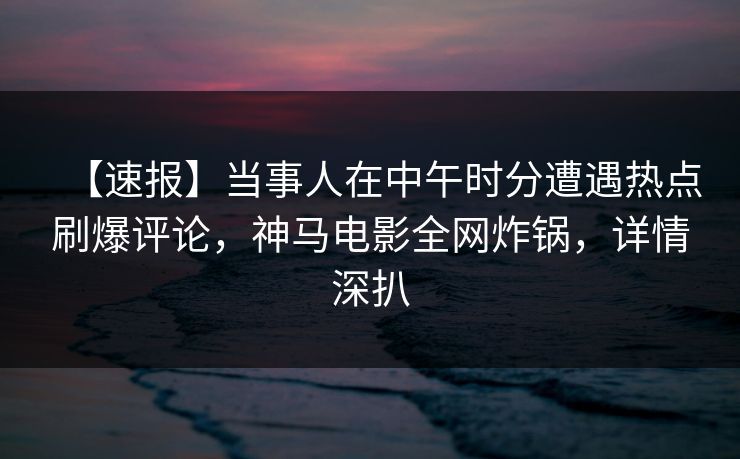 【速报】当事人在中午时分遭遇热点刷爆评论，神马电影全网炸锅，详情深扒