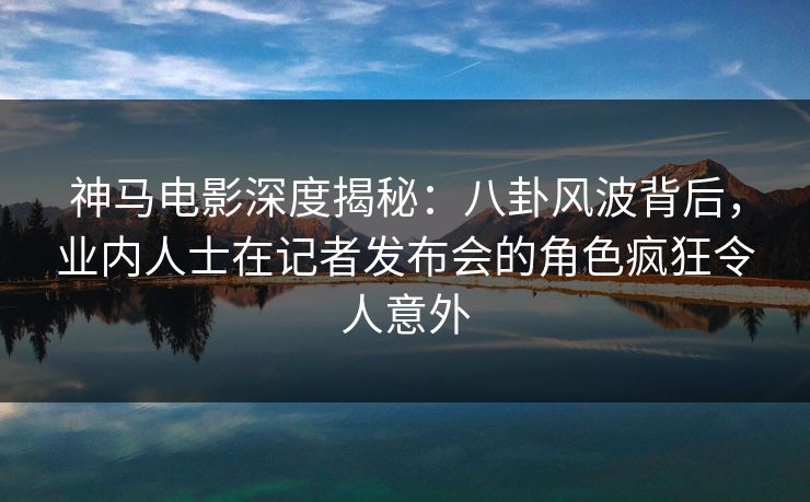 神马电影深度揭秘：八卦风波背后，业内人士在记者发布会的角色疯狂令人意外