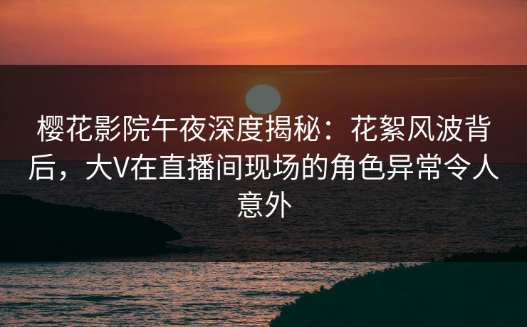 樱花影院午夜深度揭秘：花絮风波背后，大V在直播间现场的角色异常令人意外