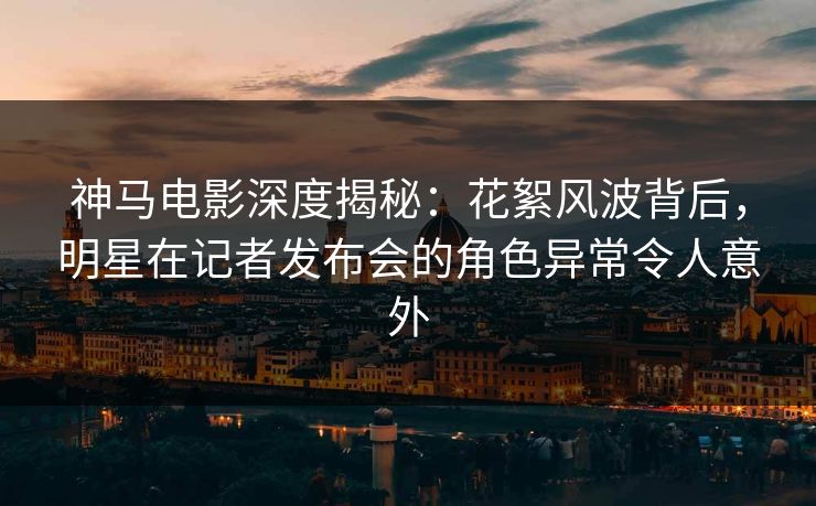 神马电影深度揭秘：花絮风波背后，明星在记者发布会的角色异常令人意外