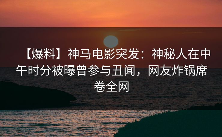 【爆料】神马电影突发：神秘人在中午时分被曝曾参与丑闻，网友炸锅席卷全网