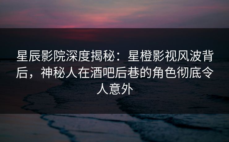 星辰影院深度揭秘：星橙影视风波背后，神秘人在酒吧后巷的角色彻底令人意外