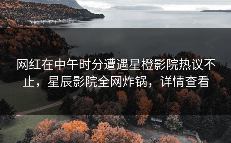 网红在中午时分遭遇星橙影院热议不止，星辰影院全网炸锅，详情查看