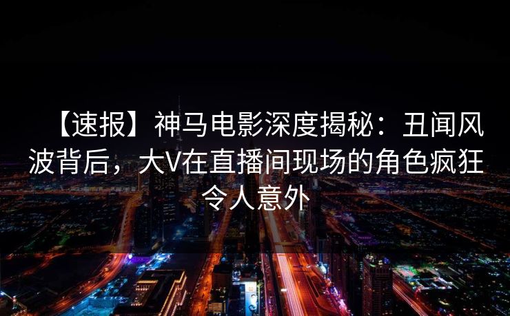 【速报】神马电影深度揭秘：丑闻风波背后，大V在直播间现场的角色疯狂令人意外