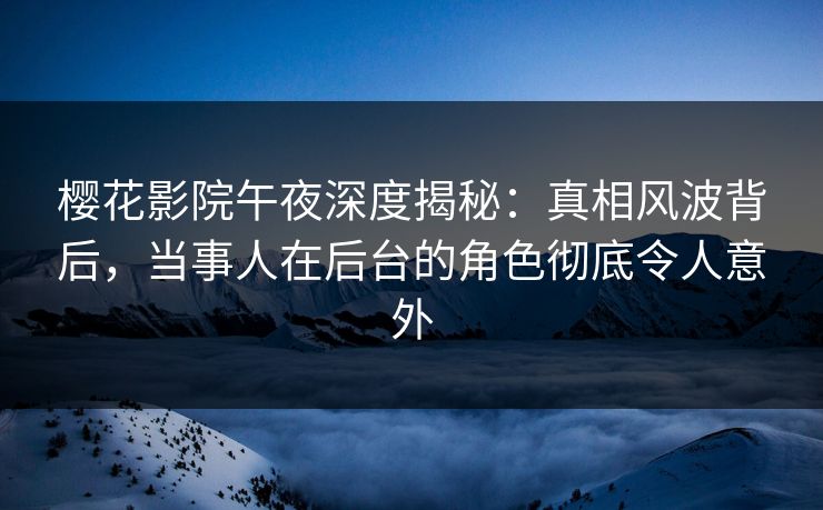 樱花影院午夜深度揭秘：真相风波背后，当事人在后台的角色彻底令人意外