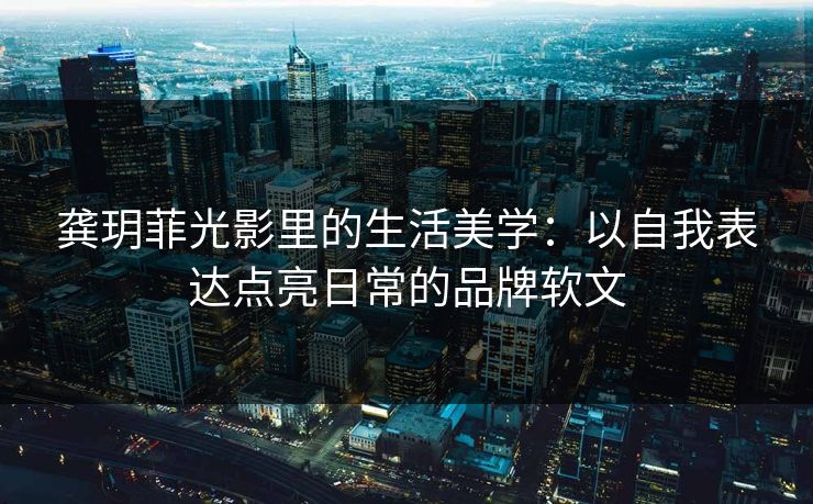 龚玥菲光影里的生活美学：以自我表达点亮日常的品牌软文