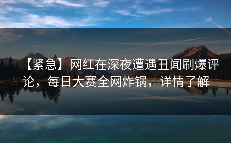 【紧急】网红在深夜遭遇丑闻刷爆评论,每日大赛全网炸锅,详情了解