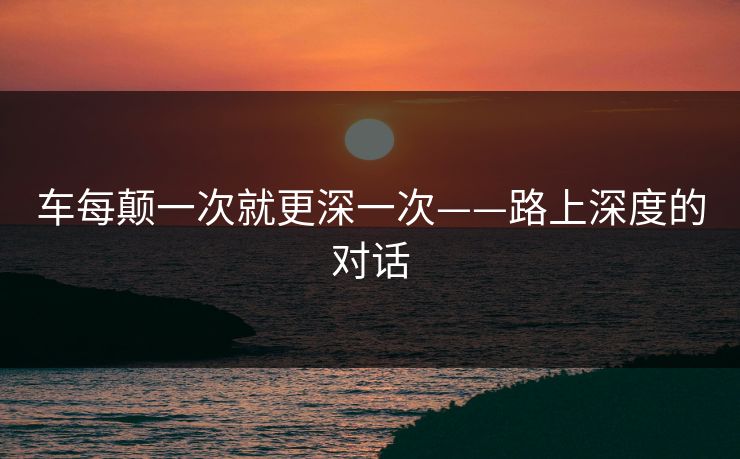 车每颠一次就更深一次——路上深度的对话 车每颠一次就更深一次——路上深度的对话