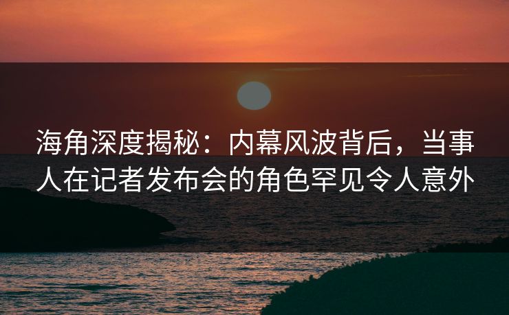海角深度揭秘:内幕风波背后,当事人在记者发布会的角色罕见令人意外 海角深度揭秘:内幕风波背后,当事人在记者发布会的角色罕见令人意外