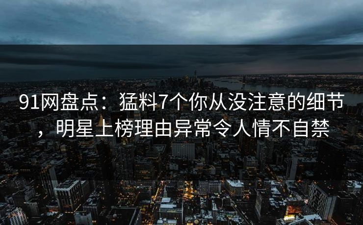 91网盘点:猛料7个你从没注意的细节,明星上榜理由异常令人情不自禁