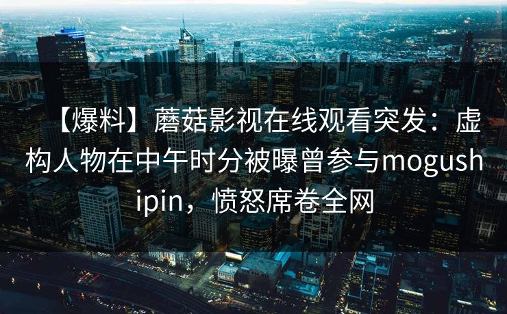 【爆料】蘑菇影视在线观看突发:虚构人物在中午时分被曝曾参与mogushipin,愤怒席卷全网 【爆料】蘑菇影视在线观看突发:虚构人物在中午时分被曝曾参与mogushipin,愤怒席卷全网